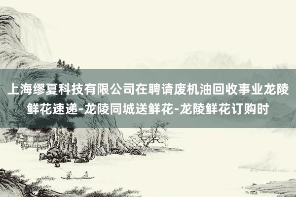 上海缪夏科技有限公司在聘请废机油回收事业龙陵鲜花速递-龙陵同城送鲜花-龙陵鲜花订购时