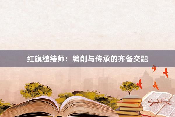 红旗缱绻师：编削与传承的齐备交融